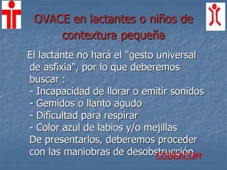 OVACE en lactantes o niños de
contextura pequeña
El lactante no hará el "gesto universal
de asfixia", por lo que deberemos
buscar :
- Incapacidad de llorar o emitir sonidos
- Gemidos o llanto agudo
- Dificultad para respirar
- Color azul de labios y/o mejillas
De presentarlos, deberemos proceder
con las maniobras de desobstrucciónCODEACOM
 