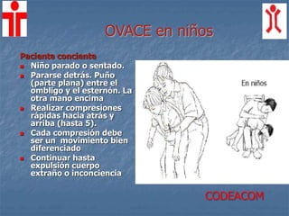 OVACE en niños
Paciente conciente
 Niño parado o sentado.
 Pararse detrás. Puño
(parte plana) entre el
ombligo y el esternón. La
otra mano encima
 Realizar compresiones
rápidas hacia atrás y
arriba (hasta 5).
 Cada compresión debe
ser un movimiento bien
diferenciado
 Continuar hasta
expulsión cuerpo
extraño o inconciencia
CODEACOM
 