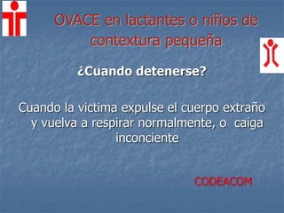 OVACE en lactantes o niños de
contextura pequeña
¿Cuando detenerse?
Cuando la victima expulse el cuerpo extraño
y vuelva a respirar normalmente, o caiga
inconciente
CODEACOM
 