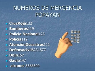 NUMEROS DE MERGENCIA
POPAYAN
 CruzRoja132
 Bomberos119
 Policia Nacional123
 Policia112
 AtenciónDesastres111
 Defensacivil8231577
 Dijin157
 Gaula147
 alcanos 8388699
 