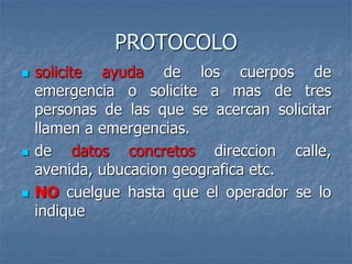 PROTOCOLO
 solicite ayuda de los cuerpos de
emergencia o solicite a mas de tres
personas de las que se acercan solicitar
llamen a emergencias.
 de datos concretos direccion calle,
avenida, ubucacion geografica etc.
 NO cuelgue hasta que el operador se lo
indique
 