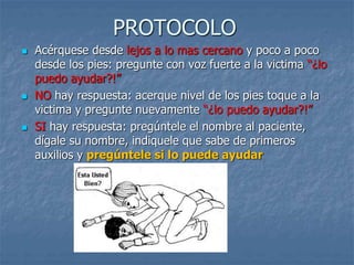 PROTOCOLO
 Acérquese desde lejos a lo mas cercano y poco a poco
desde los pies: pregunte con voz fuerte a la victima “¿lo
puedo ayudar?!”
 NO hay respuesta: acerque nivel de los pies toque a la
victima y pregunte nuevamente “¿lo puedo ayudar?!”
 SI hay respuesta: pregúntele el nombre al paciente,
dígale su nombre, indiquele que sabe de primeros
auxilios y pregúntele si lo puede ayudar
 