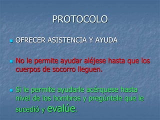 PROTOCOLO
 OFRECER ASISTENCIA Y AYUDA
 No le permite ayudar aléjese hasta que los
cuerpos de socorro lleguen.
 Si le permite ayudarle acérquese hasta
nivel de los hombros y pregúntele que le
sucedió y evalúe.
 