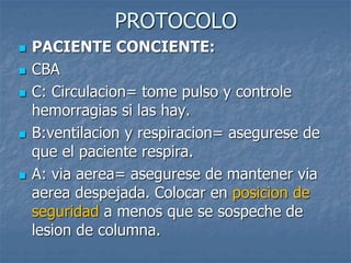 PROTOCOLO
 PACIENTE CONCIENTE:
 CBA
 C: Circulacion= tome pulso y controle
hemorragias si las hay.
 B:ventilacion y respiracion= asegurese de
que el paciente respira.
 A: via aerea= asegurese de mantener via
aerea despejada. Colocar en posicion de
seguridad a menos que se sospeche de
lesion de columna.
 