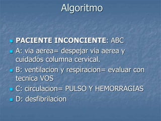 Algoritmo
 PACIENTE INCONCIENTE: ABC
 A: via aerea= despejar via aerea y
cuidados columna cervical.
 B: ventilacion y respiracion= evaluar con
tecnica VOS
 C: circulacion= PULSO Y HEMORRAGIAS
 D: desfibrilacion
 