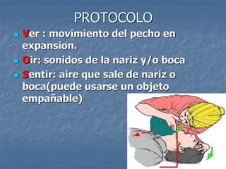 PROTOCOLO
 Ver : movimiento del pecho en
expansion.
 Oir: sonidos de la nariz y/o boca
 Sentir: aire que sale de nariz o
boca(puede usarse un objeto
empañable)
 