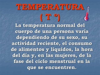 TEMPERATURA
( T º)
La temperatura normal del
cuerpo de una persona varía
dependiendo de su sexo, su
actividad reciente, el consumo
de alimentos y líquidos, la hora
del día y, en las mujeres, de la
fase del ciclo menstrual en la
que se encuentren.
 