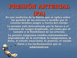 PRESIÓN ARTERIAL
(PA)Es una medición de la fuerza que se aplica sobre
las paredes de las arterias a medida que el
corazón bombea sangre a través del cuerpo.
La presión está determinada por la fuerza y el
volumen de sangre bombeada, así como por el
tamaño y la flexibilidad de las arterias.
La presión sanguínea cambia continuamente
dependiendo de la actividad, la temperatura, la
dieta, el estado emocional, la postura, el estado
físico y los medicamentos que se
administren.
 