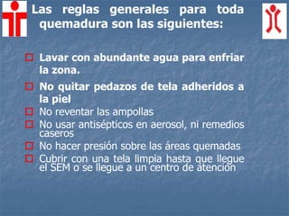 Las reglas generales para toda
quemadura son las siguientes:
 Lavar con abundante agua para enfriar
la zona.
 No quitar pedazos de tela adheridos a
la piel
 No reventar las ampollas
 No usar antisépticos en aerosol, ni remedios
caseros
 No hacer presión sobre las áreas quemadas
 Cubrir con una tela limpia hasta que llegue
el SEM o se llegue a un centro de atención
 