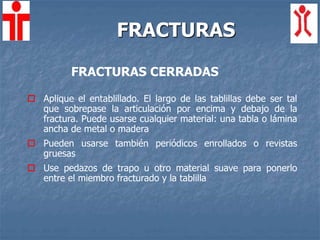 FRACTURAS
FRACTURAS CERRADAS
 Aplique el entablillado. El largo de las tablillas debe ser tal
que sobrepase la articulación por encima y debajo de la
fractura. Puede usarse cualquier material: una tabla o lámina
ancha de metal o madera
 Pueden usarse también periódicos enrollados o revistas
gruesas
 Use pedazos de trapo u otro material suave para ponerlo
entre el miembro fracturado y la tablilla
 