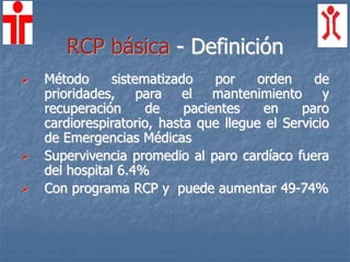 RCP básica - Definición
 Método sistematizado por orden de
prioridades, para el mantenimiento y
recuperación de pacientes en paro
cardiorespiratorio, hasta que llegue el Servicio
de Emergencias Médicas
 Supervivencia promedio al paro cardíaco fuera
del hospital 6.4%
 Con programa RCP y puede aumentar 49-74%
 