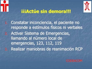 ¡¡¡Actúe sin demora!!!
1. Constatar inconciencia, el paciente no
responde a estímulos físicos ni verbales
2. Activar Sistema de Emergencias,
llamando al número local de
emergencias, 123, 112, 119
3. Realizar maniobras de reanimación RCP
CODEACOM
 