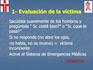 1- Evaluación de la víctima
 Sacúdala suavemente de los hombros y
pregúntele “ Sr. ¿está bien?” o “Sr. ¿que le
pasa?”
 Si no responde (no abre los ojos,
no habla, no se mueve) = víctima
inconciente
 Active el Sistema de Emergencias Médicas
CODEACOM
 