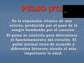 PULSO (FC)
Es la expansión rítmica de una
arteria, producida por el paso de la
sangre bombeada por el corazón.
El pulso se controla para determinar
el funcionamiento del corazón. El
pulso normal varia de acuerdo a
diferentes factores; siendo el más
importante la edad.
 