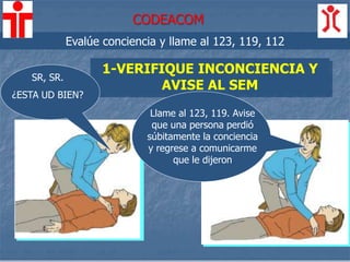 1-VERIFIQUE INCONCIENCIA Y
AVISE AL SEM
Llame al 123, 119. Avise
que una persona perdió
súbitamente la conciencia
y regrese a comunicarme
que le dijeron
Evalúe conciencia y llame al 123, 119, 112
SR, SR.
¿ESTA UD BIEN?
CODEACOM
 