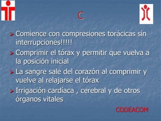 C
 Comience con compresiones torácicas sin
interrupciones!!!!!
 Comprimir el tórax y permitir que vuelva a
la posición inicial
 La sangre sale del corazón al comprimir y
vuelve al relajarse el tórax
 Irrigación cardíaca , cerebral y de otros
órganos vitales
CODEACOM
 