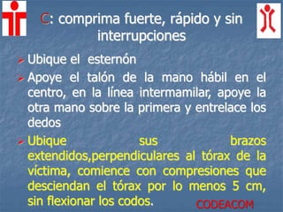 C: comprima fuerte, rápido y sin
interrupciones
 Ubique el esternón
 Apoye el talón de la mano hábil en el
centro, en la línea intermamilar, apoye la
otra mano sobre la primera y entrelace los
dedos
 Ubique sus brazos
extendidos,perpendiculares al tórax de la
víctima, comience con compresiones que
desciendan el tórax por lo menos 5 cm,
sin flexionar los codos. CODEACOM
 