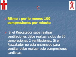 C
 Ritmo : por lo menos 100
compresiones por minuto
 Si el Rescatador sabe realizar
ventilaciones debe realizar ciclos de 30
compresiones 2 ventilaciones. Si el
Rescatador no esta entrenado para
ventilar debe realizar solo compresiones
cardiacas.
 