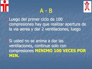 A - B
 Luego del primer ciclo de 100
compresiones hay que realizar apertura de
la via aerea y dar 2 ventilaciones, luego
 Si usted no se anima a dar las
ventilaciones, continue solo con
compresiones MINIMO 100 VECES POR
MIN.
 
