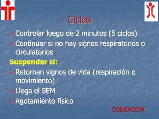 Ciclos
 Controlar luego de 2 minutos (5 ciclos)
 Continuar si no hay signos respiratorios o
circulatorios
Suspender si:
 Retornan signos de vida (respiración o
movimiento)
 Llega el SEM
 Agotamiento físico
CODEACOM
 