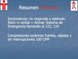 Resumen “Bombee
 Inconciencia; no responde a estímulo
físico ni verbal = Activar Sistema de
Emergencia llamando al 123, 119
 Compresiones torácicas fuertes, rápidas y
sin interrupciones 100 CPM
 