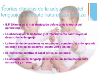 +
Teorías clásicas de la adquisición del
lenguaje: el debate naturaleza-crianza
 B.F. Skinner es el más destacado defensor de la teoría del
aprendizaje.
 La observación, la imitación y el reforzamiento contribuyen al
desarrollo del lenguaje.
 La formación de oraciones es un proceso complejo: el niño aprende
un orden básico de palabras (sujeto-verbo-objeto).
 El innatismo: enfatiza el papel activo del aprendiz.
 La adquisición del lenguaje depende de una interrelación entre
naturaleza y crianza.
 