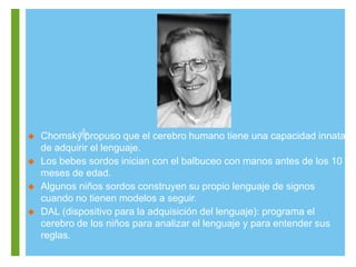 + Chomsky propuso que el cerebro humano tiene una capacidad innata
de adquirir el lenguaje.
 Los bebes sordos inician con el balbuceo con manos antes de los 10
meses de edad.
 Algunos niños sordos construyen su propio lenguaje de signos
cuando no tienen modelos a seguir.
 DAL (dispositivo para la adquisición del lenguaje): programa el
cerebro de los niños para analizar el lenguaje y para entender sus
reglas.
 