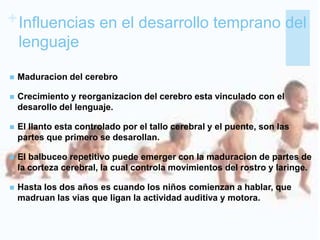 +Influencias en el desarrollo temprano del
lenguaje
 Maduracion del cerebro
 Crecimiento y reorganizacion del cerebro esta vinculado con el
desarollo del lenguaje.
 El llanto esta controlado por el tallo cerebral y el puente, son las
partes que primero se desarollan.
 El balbuceo repetitivo puede emerger con la maduracion de partes de
la corteza cerebral, la cual controla movimientos del rostro y laringe.
 Hasta los dos años es cuando los niños comienzan a hablar, que
madruan las vias que ligan la actividad auditiva y motora.
 