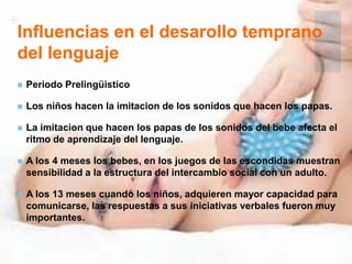+
Influencias en el desarollo temprano
del lenguaje
 Periodo Prelingüistico
 Los niños hacen la imitacion de los sonidos que hacen los papas.
 La imitacion que hacen los papas de los sonidos del bebe afecta el
ritmo de aprendizaje del lenguaje.
 A los 4 meses los bebes, en los juegos de las escondidas muestran
sensibilidad a la estructura del intercambio social con un adulto.
 A los 13 meses cuando los niños, adquieren mayor capacidad para
comunicarse, las respuestas a sus iniciativas verbales fueron muy
importantes.
 