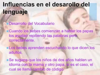+Influencias en el desarollo del
lenguaje
Desarrollo del Vocabulario
Cuando los bebes comienzan a hablar los papas
los ayudan repitiendo las palabras pero
correctamente.
Los bebes aprenden escuchando lo que dicen los
adultos.
Se sugiere que los niños de dos años hablen un
idioma con la mama y otro papa, si es el caso, el
cual se llama cambio de còdigo.
 