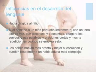+
Influencias en el desarrollo del
lenguaje
 Habla dirigida al niño
 Si al hablarle a un niño pequeño lentamente, con un tono
alto de voz, con ascensos y descensos, exagera los
sonidos y usa palabras y oraciones cortas y mucha
repeticion es cuando se emplea esto.
 Los bebes hablan mas pronto y mejor si escuchan y
pueden responder a un habla adulta mas compleja.
 