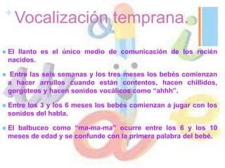 +
Vocalización temprana.
 El llanto es el único medio de comunicación de los recién
nacidos.
 Entre las seis semanas y los tres meses los bebés comienzan
a hacer arrullos cuando están contentos, hacen chillidos,
gorgoteos y hacen sonidos vocálicos como “ahhh”.
 Entre los 3 y los 6 meses los bebés comienzan a jugar con los
sonidos del habla.
 El balbuceo como “ma-ma-ma” ocurre entre los 6 y los 10
meses de edad y se confunde con la primera palabra del bebé.
 
