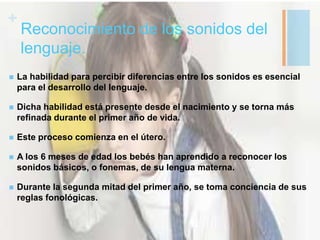 +
Reconocimiento de los sonidos del
lenguaje.
 La habilidad para percibir diferencias entre los sonidos es esencial
para el desarrollo del lenguaje.
 Dicha habilidad está presente desde el nacimiento y se torna más
refinada durante el primer año de vida.
 Este proceso comienza en el útero.
 A los 6 meses de edad los bebés han aprendido a reconocer los
sonidos básicos, o fonemas, de su lengua materna.
 Durante la segunda mitad del primer año, se toma conciencia de sus
reglas fonológicas.
 