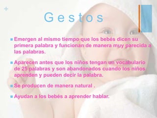 +
G e s t o s
 Emergen al mismo tiempo que los bebés dicen su
primera palabra y funcionan de manera muy parecida a
las palabras.
 Aparecen antes que los niños tengan un vocabulario
de 25 palabras y son abandonados cuando los niños
aprenden y pueden decir la palabra.
 Se producen de manera natural .
 Ayudan a los bebés a aprender hablar.
 