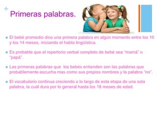 +
Primeras palabras.
 El bebé promedio dice una primera palabra en algún momento entre los 10
y los 14 meses, iniciando el habla lingüística.
 Es probable que el repertorio verbal completo de bebé sea “mamá” o
“papá”.
 Las primeras palabras que los bebés entienden son las palabras que
probablemente escucha mas como sus propios nombres y la palabra “no”.
 El vocabulario continua creciendo a lo largo de esta etapa de una sola
palabra, la cuál dura por lo general hasta los 18 meses de edad.
 