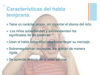 +
Características del habla
temprana.
 Tiene un carácter propio, sin importar el idioma del niño.
 Los niños subextienden y sobreextienden los
significados de las palabras.
 Usan el habla telegráfica para hacer llegar su mensaje.
 Sobrerregularizan las reglas, las aplican de manera
rígida.
 Se aprende al inicio de la edad escolar.
 