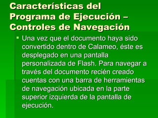 Características del Programa de Ejecución – Controles de Navegación Una vez que el documento haya sido convertido dentro de Calameo, éste es desplegado en una pantalla personalizada de Flash. Para navegar a través del documento recién creado cuentas con una barra de herramientas de navegación ubicada en la parte superior izquierda de la pantalla de ejecución.  
