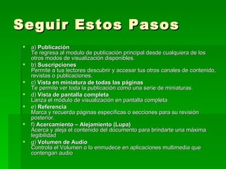 Seguir Estos Pasos a)  Publicación Te regresa al modulo de publicación principal desde cualquiera de los otros modos de visualización disponibles. b)  Suscripciones Permite a tus lectores descubrir y accesar tus otros canales de contenido, revistas o publicaciones. c)  Vista en miniatura de todas las páginas Te permite ver toda la publicación como una serie de miniaturas. d)  Vista de pantalla completa Lanza el módulo de visualización en pantalla completa e)  Referencia Marca y recuerda páginas específicas o secciones para su revisión posterior. f)  Acercamiento – Alejamiento (Lupa) Acerca y aleja el contenido del documento para brindarte una máxima legibilidad g)  Volumen de Audio Controla el Volumen o lo enmudece en aplicaciones multimedia que contengan audio 