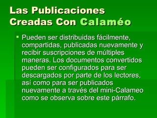 Las Publicaciones Creadas Con   Calaméo   Pueden ser distribuidas fácilmente, compartidas, publicadas nuevamente y recibir suscripciones de múltiples maneras. Los documentos convertidos pueden ser configurados para ser descargados por parte de los lectores, así como para ser publicados nuevamente a través del mini-Calameo como se observa sobre este párrafo. 