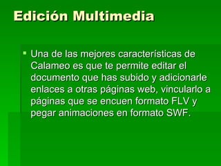 Edición Multimedia Una de las mejores características de Calameo es que te permite editar el documento que has subido y adicionarle enlaces a otras páginas web, vincularlo a páginas que se encuen formato FLV y pegar animaciones en formato SWF. 