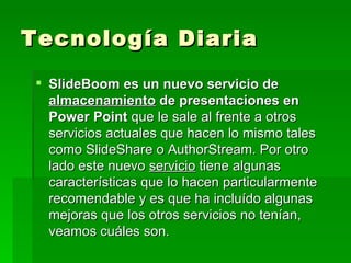 Tecnología Diaria  SlideBoom es un nuevo servicio de  almacenamiento  de presentaciones en Power Point  que le sale al frente a otros servicios actuales que hacen lo mismo tales como SlideShare o AuthorStream. Por otro lado este nuevo  servicio  tiene algunas características que lo hacen particularmente recomendable y es que ha incluído algunas mejoras que los otros servicios no tenían, veamos cuáles son. 