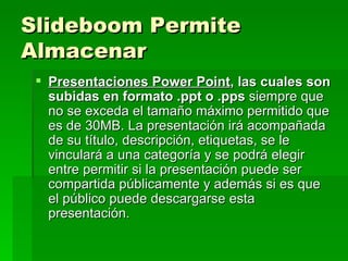 Slideboom Permite Almacenar   Presentaciones Power Point , las cuales son subidas en formato .ppt o .pps  siempre que no se exceda el tamaño máximo permitido que es de 30MB. La presentación irá acompañada de su título, descripción, etiquetas, se le vinculará a una categoría y se podrá elegir entre permitir si la presentación puede ser compartida públicamente y además si es que el público puede descargarse esta presentación. 