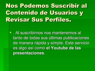 Nos Podemos Suscribir al Contenido de Usuarios y Revisar Sus Perfiles .  . Al suscribirnos nos mantenemos al tanto de todas sus últimas publicaciones de manera rápida y simple. Este servicio es algo así como  el Youtube de las presentaciones . 