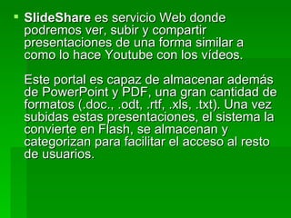 SlideShare  es servicio Web donde podremos ver, subir y compartir presentaciones de una forma similar a como lo hace Youtube con los vídeos. Este portal es capaz de almacenar además de PowerPoint y PDF, una gran cantidad de formatos (.doc., .odt, .rtf, .xls, .txt). Una vez subidas estas presentaciones, el sistema la convierte en Flash, se almacenan y categorizan para facilitar el acceso al resto de usuarios. 