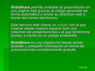 SlideShare  permite embeber la presentación en una página web gracias al código generado de forma automática o enviar su dirección web a través del correo electrónico. Este servicio web ofrece un  widget  con el que mostrar desde nuestro espacio web una colección de presentaciones y al que tendremos acceso a través de un código embebible. SlideShare  es una plataforma desde donde acceder y compartir información en forma de presentaciones completamente gratuita.  retornar 