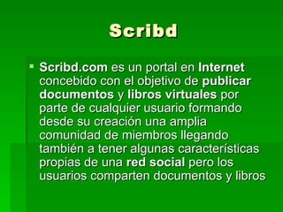 Scribd.com  es un portal en  Internet  concebido con el objetivo de  publicar documentos  y  libros virtuales  por parte de cualquier usuario formando desde su creación una amplia comunidad de miembros llegando también a tener algunas características propias de una  red social  pero los usuarios comparten documentos y libros Scribd 