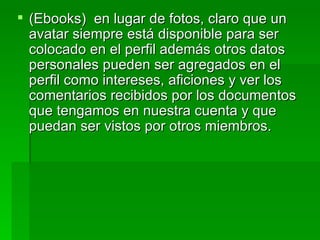 (Ebooks)  en lugar de fotos, claro que un avatar siempre está disponible para ser colocado en el perfil además otros datos personales pueden ser agregados en el perfil como intereses, aficiones y ver los comentarios recibidos por los documentos que tengamos en nuestra cuenta y que puedan ser vistos por otros miembros. 
