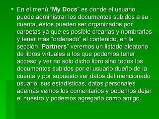 En el menú “ My Docs ” es donde el usuario puede administrar los documentos subidos a su cuenta, éstos pueden ser organizados por carpetas ya que es posible crearlas y nombrarlas y tener más “ordenado” el contenido, en la sección “ Partners ” veremos un listado aleatorio de libros virtuales a los que podemos tener acceso y ver no solo dicho libro sino todos los documentos subidos por el usuario dueño de la cuenta y por supuesto ver datos del mencionado usuario, sus estadísticas, datos personales además vemos los comentarios y podemos dejar el nuestro y podemos agregarlo como amigo. 