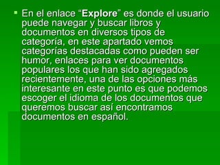 En el enlace “ Explore ” es donde el usuario puede navegar y buscar libros y documentos en diversos tipos de categoría, en este apartado vemos categorías destacadas como pueden ser humor, enlaces para ver documentos populares los que han sido agregados recientemente, una de las opciones más interesante en este punto es que podemos escoger el idioma de los documentos que queremos buscar así encontramos documentos en español. 