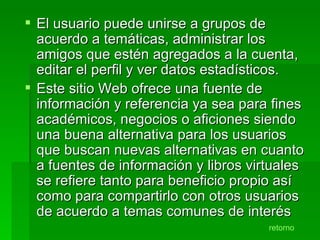 El usuario puede unirse a grupos de acuerdo a temáticas, administrar los amigos que estén agregados a la cuenta, editar el perfil y ver datos estadísticos. Este sitio Web ofrece una fuente de información y referencia ya sea para fines académicos, negocios o aficiones siendo una buena alternativa para los usuarios que buscan nuevas alternativas en cuanto a fuentes de información y libros virtuales se refiere tanto para beneficio propio así como para compartirlo con otros usuarios de acuerdo a temas comunes de interés retorno 